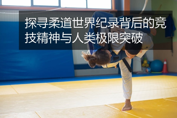 探寻柔道世界纪录背后的竞技精神与人类极限突破