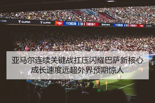 亚马尔连续关键战扛压闪耀巴萨新核心成长速度远超外界预期惊人