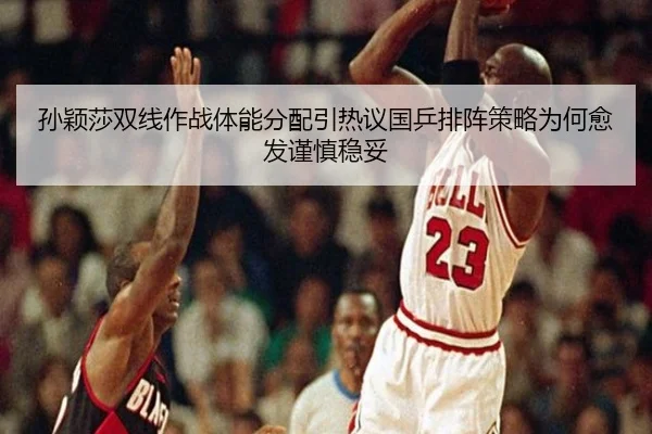 孙颖莎双线作战体能分配引热议国乒排阵策略为何愈发谨慎稳妥