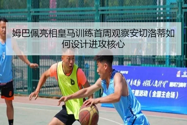 姆巴佩亮相皇马训练首周观察安切洛蒂如何设计进攻核心