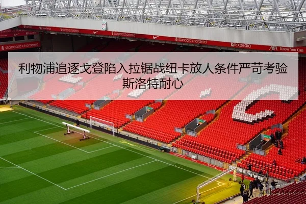 利物浦追逐戈登陷入拉锯战纽卡放人条件严苛考验斯洛特耐心（J9 sports app）